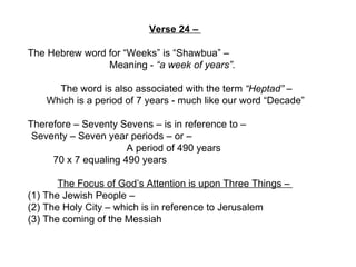 Verse 24 –  The Hebrew word for “Weeks” is “Shawbua” –  Meaning -  “a week of years” .  The word is also associated with the term  “Heptad”  –  Which is a period of 7 years - much like our word “Decade”  Therefore – Seventy Sevens – is in reference to –  Seventy – Seven year periods – or –  A period of 490 years    70 x 7 equaling 490 years The Focus of God’s Attention is upon Three Things –  (1) The Jewish People –  (2) The Holy City – which is in reference to Jerusalem (3) The coming of the Messiah  