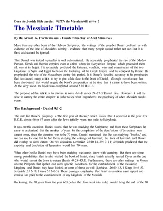 Does the Jewish Bible predict WHEN the Messiahwill arrive ?
The Messianic Timetable
By Dr. Arnold G. Fruchtenbaum - Founder/Director of Ariel Ministries
More than any other book of the Hebrew Scriptures, the writings of the prophet Daniel confront us with
evidence of the time of Messiah's coming - evidence that many people would rather not see. But it is
there and cannot be ignored.
That Daniel was indeed a prophet is well substantiated. He accurately prophesied the rise of the Medo-
Persian, Greek and Roman empires even at a time when the Babylonian Empire, which preceded them
all, was at its height. He accurately predicted the fortunes, conflicts, wars and conspiracies of the two
kingdoms of Syria and Egypt between the fracturing of the Greek Empire and the conquest by Rome. He
prophesied the role of the Maccabees during this period. It is Daniel's detailed accuracy in his prophecies
that has caused many critics to try to give a late date to the book of Daniel, although no evidence has
been discovered that would negate the book's composition at the time that it claims to have been written.
At the very latest, the book was completed around 530 B.C. E.
The purpose of this article is to discuss in some detail verses 24-27 of Daniel nine. However, it will be
wise to survey the entire chapter in order to see what engendered the prophecy of when Messiah would
come.
The Background - Daniel 9:1-2
The date for Daniel's prophesy is "the first year of Darius," which means that it occurred in the year 539
B.C.E., about 66 or 67 years after the Jews initially went into exile to Babylonia.
It was on this occasion, Daniel stated, that he was studying the Scriptures; and from these Scriptures he
came to understand that the number of years for the completion of the desolations of Jerusalem was
almost over, since the duration was to be 70 years. Daniel mentioned that he was studying "books," and
we can see for one that he had been studying the writings of Jeremiah; the lives of Jeremiah and Daniel
did overlap to some extent. On two occasions (Jeremiah 25:10 14, 29:10-14) Jeremiah predicted that the
captivity and desolation of Jerusalem would last 70 years.
What other books Daniel may have been studying we cannot know with certainty. But there are some
strong possibilities that he also studied the book of Isaiah, since Isaiah actually named Cyrus as the one
who would permit the Jews to return (Isaiah 44:28-45:1). Furthermore, there are other writings in Moses
and the Prophets that spelled out some specific conditions for the establishment of the messianic
kingdom, and Daniel may have looked at some of these as well (Leviticus 26:40-43, 1 Kings 8:46-53,
Jeremiah 3:12-18, Hosea 5:15-6:3). These passages emphasize that Israel as a nation must repent and
confess sin prior to the establishment of any kingdom of the Messiah.
Reckoning the 70 years from the year 605 (when the Jews went into exile) would bring the end of the 70
 