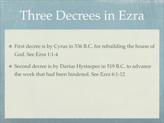 Three Decrees in Ezra
First decree is by Cyrus in 536 B.C. for rebuilding the house of
God. See Ezra 1:1-4
Second decree is by Darius Hystaspes in 519 B.C. to advance
the work that had been hindered. See Ezra 6:1-12
 
