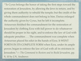 “To Cyrus belongs the honor of taking the ﬁrst steps toward the
restoration of Jerusalem, by allowing the Jews to return, and by
giving them authority to rebuild the temple; but the credit of the
whole commandment does not belong to him. Darius enlarged
the authority given by Cyrus, but he left it incomplete.
Artaxerxes ﬁnished the commandment for the restoration of
Jerusalem by clothing Ezra with full power to do whatsoever
should be proper in his sight, and to enforce the law of God with
adequate penalties . . . The commandment was complete when
Artaxerxes placed his edict in the hands of Ezra. It WENT
FORTH IN ITS COMPLETE FORM when Ezra, under its ample
power, began to enforce the law of God with all its strictness in
Jerusalem.”— The Command to Restore and to Build Jerusalem, pp.
9, 10 by J.N. Andrews
 