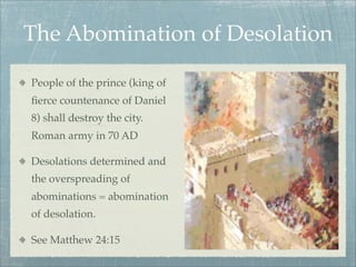 The Abomination of Desolation
People of the prince (king of
ﬁerce countenance of Daniel
8) shall destroy the city.
Roman army in 70 AD
Desolations determined and
the overspreading of
abominations = abomination
of desolation.
See Matthew 24:15
 