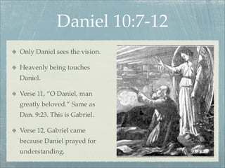 Daniel 10:7-12
Only Daniel sees the vision.
Heavenly being touches
Daniel.
Verse 11, “O Daniel, man
greatly beloved.” Same as
Dan. 9:23. This is Gabriel.
Verse 12, Gabriel came
because Daniel prayed for
understanding.
 
