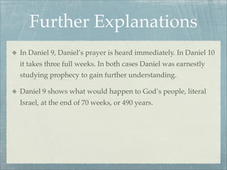 Further Explanations
In Daniel 9, Daniel’s prayer is heard immediately. In Daniel 10
it takes three full weeks. In both cases Daniel was earnestly
studying prophecy to gain further understanding.
Daniel 9 shows what would happen to God’s people, literal
Israel, at the end of 70 weeks, or 490 years.
 
