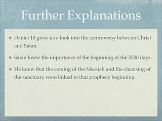 Further Explanations
Daniel 10 gives us a look into the controversy between Christ
and Satan.
Satan knew the importance of the beginning of the 2300 days.
He knew that the coming of the Messiah and the cleansing of
the sanctuary were linked to that prophecy beginning.
 