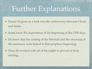 Further Explanations
Daniel 10 gives us a look into the controversy between Christ
and Satan.
Satan knew the importance of the beginning of the 2300 days.
He knew that the coming of the Messiah and the cleansing of
the sanctuary were linked to that prophecy beginning.
Thus, he worked with all of his might to prevent it from
starting.
 
