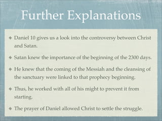 Further Explanations
Daniel 10 gives us a look into the controversy between Christ
and Satan.
Satan knew the importance of the beginning of the 2300 days.
He knew that the coming of the Messiah and the cleansing of
the sanctuary were linked to that prophecy beginning.
Thus, he worked with all of his might to prevent it from
starting.
The prayer of Daniel allowed Christ to settle the struggle.
 