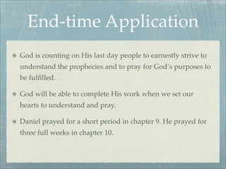 End-time Application
God is counting on His last day people to earnestly strive to
understand the prophecies and to pray for God’s purposes to
be fulﬁlled.
God will be able to complete His work when we set our
hearts to understand and pray.
Daniel prayed for a short period in chapter 9. He prayed for
three full weeks in chapter 10.
 