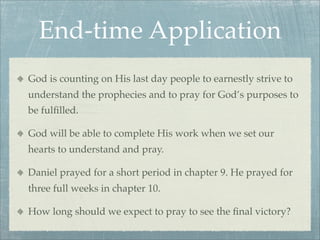 End-time Application
God is counting on His last day people to earnestly strive to
understand the prophecies and to pray for God’s purposes to
be fulﬁlled.
God will be able to complete His work when we set our
hearts to understand and pray.
Daniel prayed for a short period in chapter 9. He prayed for
three full weeks in chapter 10.
How long should we expect to pray to see the ﬁnal victory?
 