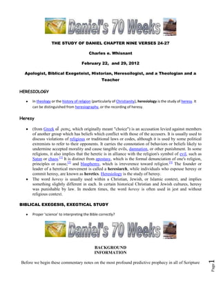 THE STUDY OF DANIEL CHAPTER NINE VERSES 24-27

                                           Charles e. Whisnant

                                      February 22, and 29, 2012

  Apologist, Biblical Exegeteist, Historian, Heresoilogist, and a Theologian and a
                                                   Teacher

HERESIOLOGY

      In theology or the history of religion (particularly of Christianity), heresiology is the study of heresy. It
      can be distinguished from heresiography, or the recording of heresy.

Heresy

      (from Greek αἵ ρεσις, which originally meant "choice") is an accusation levied against members
      of another group which has beliefs which conflict with those of the accusers. It is usually used to
      discuss violations of religious or traditional laws or codes, although it is used by some political
      extremists to refer to their opponents. It carries the connotation of behaviors or beliefs likely to
      undermine accepted morality and cause tangible evils, damnation, or other punishment. In some
      religions, it also implies that the heretic is in alliance with the religion's symbol of evil, such as
      Satan or chaos.[1] It is distinct from apostasy, which is the formal denunciation of one's religion,
      principles or cause,[2] and blasphemy, which is irreverence toward religion.[3] The founder or
      leader of a heretical movement is called a heresiarch, while individuals who espouse heresy or
      commit heresy, are known as heretics. Heresiology is the study of heresy.
      The word heresy is usually used within a Christian, Jewish, or Islamic context, and implies
      something slightly different in each. In certain historical Christian and Jewish cultures, heresy
      was punishable by law. In modern times, the word heresy is often used in jest and without
      religious context.

BIBLICAL EXEGESIS, EXEGTICAL STUDY

      Proper 'science' to interpreting the Bible correctly?




                                               BACKGROUND
                                               INFORMATION
                                                                                                                      1




Before we begin these commentary notes on the most profound predictive prophecy in all of Scripture
                                                                                                                      Page
 