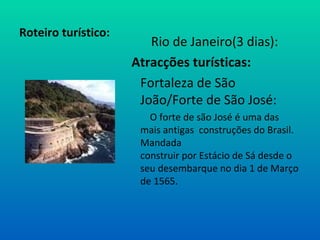 Roteiro turístico: Rio de Janeiro(3 dias): Atracções turísticas: Fortaleza de São João/Forte de São José:   O forte de são José é uma das mais antigas  construções do Brasil. Mandada  construir por Estácio de Sá desde o seu desembarque no dia 1 de Março de 1565.  