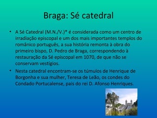 Braga: Sé catedral A Sé Catedral (M.N./V.)* é considerada como um centro de irradiação episcopal e um dos mais importantes templos do românico português, a sua história remonta à obra do primeiro bispo, D. Pedro de Braga, correspondendo à restauração da Sé episcopal em 1070, de que não se conservam vestígios. Nesta catedral encontram-se os túmulos de Henrique de Borgonha e sua mulher, Teresa de Leão, os condes do Condado Portucalense, pais do rei D. Afonso Henriques.  