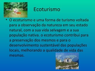 Ecoturismo  O ecoturismo e uma forma de turismo voltada para a observação da natureza em seu estado natural, com a sua vida selvagem e a sua população nativa. o ecoturismo contribui para a preservação dos mesmos e para o desenvolvimento sustentável das populações locais, melhorando a qualidade de vida das mesmas. 