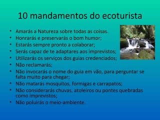 10 mandamentos do ecoturista Amarás a Natureza sobre todas as coisas. Honrarás e preservarás o bom humor; Estarás sempre pronto a colaborar; Serás capaz de te adaptares aos imprevistos; Utilizarás os serviços dos guias credenciados; Não reclamarás; Não invocarás o nome do guia em vão, para perguntar se falta muito para chegar; Não matarás mosquitos, formigas e carrapatos; Não considerarás chuvas, atoleiros ou pontes quebradas como imprevistos; Não poluirás o meio-ambiente. 