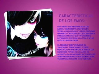 Características de los emos:Los “emos” son personajes algo raros, comúnmente vestidos de negro, con los ojos y labios pintados (hombres y mujeres; es casi imposible diferenciarlos), que viven disque deprimidos, que odian la vida y no sé qué estupideces más.El término “emo” proviene de ‘emotional’ (emocional) y tiene origen en los movimientos musicales hardcore y punk de los años 80, aunque a las canciones actuales les agregaron mensajes sentimentales, tendencias suicidas y de tristeza.