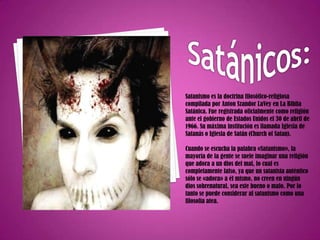 Satánicos:Satanismo es la doctrina filosófico-religiosa compilada por Anton SzandorLaVey en La Biblia Satánica. Fue registrada oficialmente como religión ante el gobierno de Estados Unidos el 30 de abril de 1966. Su máxima institución es llamada Iglesia de Satanás o Iglesia de Satán (Church of Satan).Cuando se escucha la palabra «Satanismo», la mayoría de la gente se suele imaginar una religión que adora a un dios del mal, lo cual es completamente falso, ya que un satanista auténtico sólo se «adora» a él mismo, no creen en ningún dios sobrenatural, sea este bueno o malo. Por lo tanto se puede considerar al satanismo como una filosofía atea.