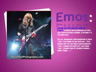 Emos:MUSICA QUE ESCUCHAN LOS EMOS.La música emo actualmente no existe, solo existen derivados (ejemplo, el Screamo y el Post hard-core)Por eso, actualmente equivocadamente le dicen "emo" a las bandas de post hard-core... Pero prefiero mil veces que digan equivocadamente "emo" a bandas post hard-core a que digan "emo" a bandas como My chemical romance, Kudai, Panda... -.-"