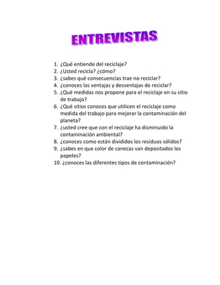                                     <br />                                              <br />¿Qué entiende del reciclaje?<br />¿Usted recicla? ¿cómo?<br />¿sabes qué consecuencias trae no reciclar?<br />¿conoces las ventajas y desventajas de reciclar?<br />¿Qué medidas nos propone para el reciclaje en su sitio de trabajo?<br />¿Qué sitios conoces que utilicen el reciclaje como medida del trabajo para mejorar la contaminación del planeta?<br />¿usted cree que con el reciclaje ha disminuido la contaminación ambiental?<br />¿conoces como están divididos los residuos sólidos?<br />¿sabes en que color de canecas van depositados los papeles?<br />10. ¿conoces las diferentes tipos de contaminación?<br />