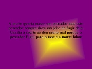 A morte queria matar um pescador mas este pescador sempre dava um jeito de fugir dela. Um dia a morte se deu muito mal porque o pescador fugiu para o mar e a morte falou: 