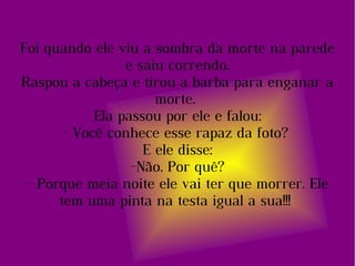 Foi quando ele viu a sombra da morte na parede e saiu correndo. Raspou a cabeça e tirou a barba para enganar a morte.  Ela passou por ele e falou: - Você conhece esse rapaz da foto?  E ele disse: -Não. Por quê? - Porque meia noite ele vai ter que morrer. Ele tem uma pinta na testa igual a sua!!!  