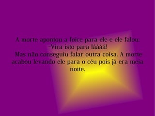 A morte apontou a foice para ele e ele falou: -Vira isto para láááá! Mas não conseguiu falar outra coisa. A morte acabou levando ele para o céu pois já era meia noite. 