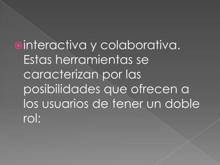  interactivay colaborativa.
 Estas herramientas se
 caracterizan por las
 posibilidades que ofrecen a
 los usuarios de tener un doble
 rol:
 