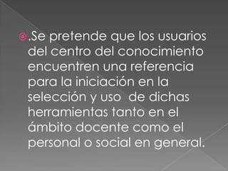  .Sepretende que los usuarios
 del centro del conocimiento
 encuentren una referencia
 para la iniciación en la
 selección y uso de dichas
 herramientas tanto en el
 ámbito docente como el
 personal o social en general.
 