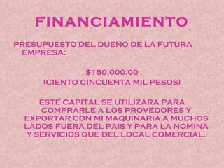 FINANCIAMIENTO
PRESUPUESTO DEL DUEÑO DE LA FUTURA
 EMPRESA:

              $150,000.00
     (CIENTO CINCUENTA MIL PESOS)

      ESTE CAPITAL SE UTILIZARA PARA
      COMPRARLE A LOS PROVEDORES Y
  EXPORTAR CON MI MAQUINARIA A MUCHOS
  LADOS FUERA DEL PAIS Y PARA LA NOMINA
   Y SERVICIOS QUE DEL LOCAL COMERCIAL.
 
