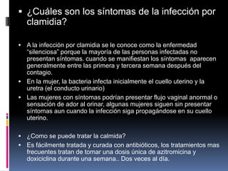  ¿Cuáles son los síntomas de la infección por
   clamidia?

 A la infección por clamidia se le conoce como la enfermedad
  “silenciosa” porque la mayoría de las personas infectadas no
  presentan síntomas. cuando se manifiestan los síntomas aparecen
  generalmente entre las primera y tercera semana después del
  contagio.
 En la mujer, la bacteria infecta inicialmente el cuello uterino y la
  uretra (el conducto urinario)
 Las mujeres con síntomas podrían presentar flujo vaginal anormal o
  sensación de ador al orinar, algunas mujeres siguen sin presentar
  síntomas aun cuando la infección siga propagándose en su cuello
  uterino.

 ¿Como se puede tratar la calmida?
 Es fácilmente tratada y curada con antibióticos, los tratamientos mas
   frecuentes tratan de tomar una dosis única de azitromicina y
   doxiciclina durante una semana.. Dos veces al día.
 