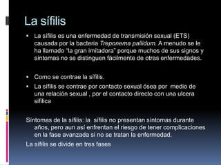 La sífilis
 La sífilis es una enfermedad de transmisión sexual (ETS)
   causada por la bacteria Treponema pallidum. A menudo se le
   ha llamado “la gran imitadora” porque muchos de sus signos y
   síntomas no se distinguen fácilmente de otras enfermedades.


 Como se contrae la sífilis.
 La sífilis se contrae por contacto sexual ósea por medio de
   una relación sexual , por el contacto directo con una ulcera
   sifilica


Síntomas de la sífilis: la sífilis no presentan síntomas durante
   años, pero aun así enfrentan el riesgo de tener complicaciones
   en la fase avanzada si no se tratan la enfermedad.
La sífilis se divide en tres fases
 