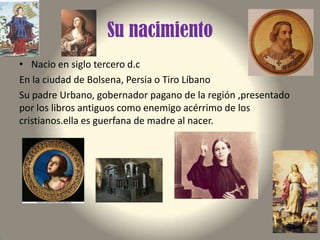 Su nacimiento
• Nacio en siglo tercero d.c
En la ciudad de Bolsena, Persia o Tiro Líbano
Su padre Urbano, gobernador pagano de la región ,presentado
por los libros antiguos como enemigo acérrimo de los
cristianos.ella es guerfana de madre al nacer.