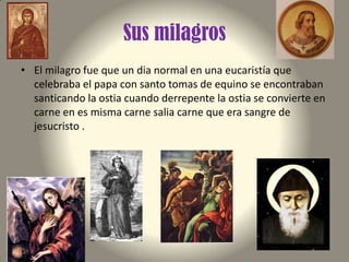 Sus milagros
• El milagro fue que un dia normal en una eucaristía que
celebraba el papa con santo tomas de equino se encontraban
santicando la ostia cuando derrepente la ostia se convierte en
carne en es misma carne salia carne que era sangre de
jesucristo .