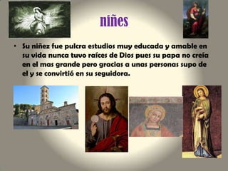 niñes
• Su niñez fue pulcra estudios muy educada y amable en
su vida nunca tuvo raíces de Dios pues su papa no creía
en el mas grande pero gracias a unas personas supo de
el y se convirtió en su seguidora.