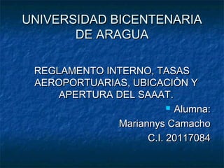 UNIVERSIDAD BICENTENARIA
       DE ARAGUA

 REGLAMENTO INTERNO, TASAS
 AEROPORTUARIAS, UBICACIÒN Y
     APERTURA DEL SAAAT.
                          Alumna:

              Mariannys Camacho
                    C.I. 20117084
 