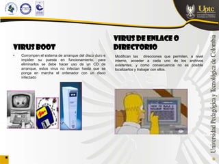 VIRUS DE ENLACE O
VIRUS BOOT                                              DIRECTORIO
•   Corrompen el sistema de arranque del disco duro e   Modifican las direcciones que permiten, a nivel
    impiden su puesta en funcionamiento, para           interno, acceder a cada uno de los archivos
    eliminarlos se debe hacer uso de un CD de           existentes, y como consecuencia no es posible
    arranque, estos virus no infectan hasta que se      localizarlos y trabajar con ellos.
    ponga en marcha el ordenador con un disco
    infectado
 