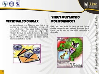 VIRUS MUTANTE O
VIRUS FALSO O HOAX                                        POLIFORMICOS
•   Los denominados virus falsos no son virus si no
    cadenas de mensajes distribuidas atravez del         Cada vez que actúa lo hace de una forma
    correo electrónico y las redes. Estos mensajes       distinta, generando gran cantidad de copias de si
    normalmente informan acerca de peligros de           mismo por lo que es muy difícil detectarlo y
    infección de virus, los cuales la mayoría de veces   eliminarlo.
    son falsos y cuyo único objetivo es sobrecargar el
    flujo de información atraves de las redes y correo
    electrónico de todo el mundo.
 