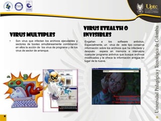 VIRUS ETEALTH O
VIRUS MULTIPLES                                            INVISIBLES
•   Son virus que infectan los archivos ejecutables y      Engañan       a     los     software    antivirus.
    sectores de booteo simultáneamente combinando          Especialmente, un virus de este tipo conserva
    en ellos la acción de los virus de programa y de los   información sobre los archivos que ha infectado y
    virus de sector de arranque.                           después      espera en memoria e intercepta
                                                           cualquier programa antivirus que busque archivos
                                                           modificados y le ofrece la información antigua en
                                                           lugar de la nueva.
 