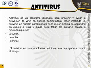 ANTIVIRUS
• Antivirus es un programa diseñado para prevenir y evitar la
  activación de virus en nuestra computadora. tener instalado un
  antivirus en nuestra computadora es la mejor medida de seguridad
  en cuanto a virus y jamás debe faltar. los antivirus realiza 3
  funciones que son:
• vacunar.
• detectar.
• eliminar.

   El antivirus no es una solución definitiva pero nos ayuda a reducir
  el riesgo.
 
