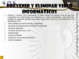 PREVENIR Y ELIMINAR VIRUS
         INFORMATICOS
•   Prevenir y eliminar virus informáticos la mejor manera de prevenir virus es ser muy
    cuidadosos de la información que grabamos en nuestra computadora . pero hay otras
    medidas de seguridad sencillas que puedes seguir para evitar que tu información se vea
    afectada por virus
•    tener instalado un antivirus eficaz y actualizado.
•    actualizar las aplicaciones con parches de seguridad.
•    copias de seguridad.
•    no utilizar archivos .doc. o .xls.
•    software legal.
•    contar con firewall
•    precaución con el correo electrónico.
•    utilizar la papelera.
 