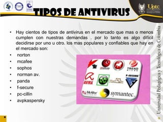 TIPOS DE ANTIVIRUS
• Hay cientos de tipos de antivirus en el mercado que mas o menos
  cumplen con nuestras demandas . por lo tanto es algo difícil
  decidirse por uno u otro. los mas populares y confiables que hay en
  el mercado son:
• norton
• mcafee
• sophos
• norman av.
• panda
• f-secure
• pc-cillin
• avpkaspersky
 