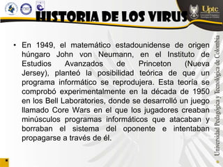 HISTORIA DE LOS VIRUS
• En 1949, el matemático estadounidense de origen
  húngaro John von Neumann, en el Instituto de
  Estudios     Avanzados      de    Princeton    (Nueva
  Jersey), planteó la posibilidad teórica de que un
  programa informático se reprodujera. Esta teoría se
  comprobó experimentalmente en la década de 1950
  en los Bell Laboratories, donde se desarrolló un juego
  llamado Core Wars en el que los jugadores creaban
  minúsculos programas informáticos que atacaban y
  borraban el sistema del oponente e intentaban
  propagarse a través de él.
 