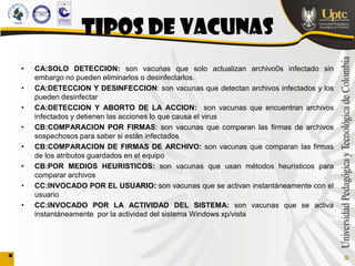 Tipos de vacunas
•   CA:SOLO DETECCION: son vacunas que solo actualizan archivo0s infectado sin
    embargo no pueden eliminarlos o desinfectarlos.
•   CA:DETECCION Y DESINFECCION: son vacunas que detectan archivos infectados y los
    pueden desinfectar
•   CA:DETECCION Y ABORTO DE LA ACCION: son vacunas que encuentran archivos
    infectados y detienen las acciones lo que causa el virus
•   CB:COMPARACION POR FIRMAS: son vacunas que comparan las firmas de archivos
    sospechosos para saber si están infectados
•   CB:COMPARACION DE FIRMAS DE ARCHIVO: son vacunas que comparan las firmas
    de los atributos guardados en el equipo
•   CB:POR MEDIOS HEURISTICOS: son vacunas que usan métodos heurísticos para
    comparar archivos
•   CC:INVOCADO POR EL USUARIO: son vacunas que se activan instantáneamente con el
    usuario
•   CC:INVOCADO POR LA ACTIVIDAD DEL SISTEMA: son vacunas que se activa
    instantáneamente por la actividad del sistema Windows xp/vista
 