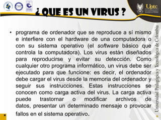 ¿ QUE ES UN VIRUS ?
• programa de ordenador que se reproduce a sí mismo
  e interfiere con el hardware de una computadora o
  con su sistema operativo (el software básico que
  controla la computadora). Los virus están diseñados
  para reproducirse y evitar su detección. Como
  cualquier otro programa informático, un virus debe ser
  ejecutado para que funcione: es decir, el ordenador
  debe cargar el virus desde la memoria del ordenador y
  seguir sus instrucciones. Estas instrucciones se
  conocen como carga activa del virus. La carga activa
  puede      trastornar  o     modificar  archivos    de
  datos, presentar un determinado mensaje o provocar
  fallos en el sistema operativo.
 