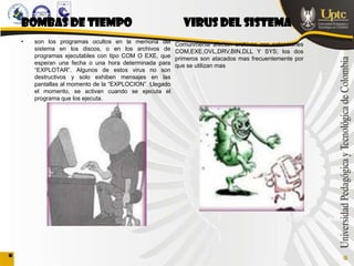 BOMBAS DE TIEMPO                                        VIRUS DEL SISTEMA
•   son los programas ocultos en la memoria del       Comúnmente afectan archivos con extensiones
    sistema en los discos, o en los archivos de       COM,EXE,OVL,DRV,BIN,DLL Y SYS; los dos
    programas ejecutables con tipo COM O EXE, que     primeros son atacados mas frecuentemente por
    esperan una fecha o una hora determinada para     que se utilizan mas
    “EXPLOTAR”. Algunos de estos virus no son
    destructivos y solo exhiben mensajes en las
    pantallas al momento de la “EXPLOCION”. Llegado
    el momento, se activan cuando se ejecuta el
    programa que los ejecuta.
 