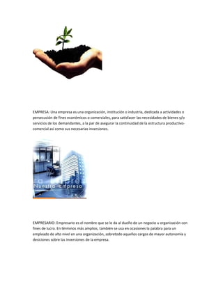EMPRESA: Una empresa es una organización, institución o industria, dedicada a actividades o
persecución de fines económicos o comerciales, para satisfacer las necesidades de bienes y/o
servicios de los demandantes, a la par de asegurar la continuidad de la estructura productivo-
comercial así como sus necesarias inversiones.




EMPRESARIO: Empresario es el nombre que se le da al dueño de un negocio u organización con
fines de lucro. En términos más amplios, también se usa en ocasiones la palabra para un
empleado de alto nivel en una organización, sobretodo aquellos cargos de mayor autonomía y
desiciones sobre las inversiones de la empresa.
 
