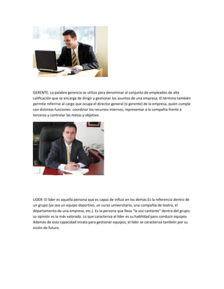 GERENTE: La palabra gerencia se utiliza para denominar al conjunto de empleados de alta
calificación que se encarga de dirigir y gestionar los asuntos de una empresa. El término también
permite referirse al cargo que ocupa el director general (o gerente) de la empresa, quien cumple
con distintas funciones: coordinar los recursos internos, representar a la compañía frente a
terceros y controlar las metas y objetivo.




LIDER: El líder es aquella persona que es capaz de influir en los demás.Es la referencia dentro de
un grupo (ya sea un equipo deportivo, un curso universitario, una compañía de teatro, el
departamento de una empresa, etc.). Es la persona que lleva "la voz cantante" dentro del grupo;
su opinión es la más valorada. Lo que caracteriza al líder es su habilidad para conducir equipos
Además de esta capacidad innata para gestionar equipos, el líder se caracteriza también por su
visión de futuro.
 