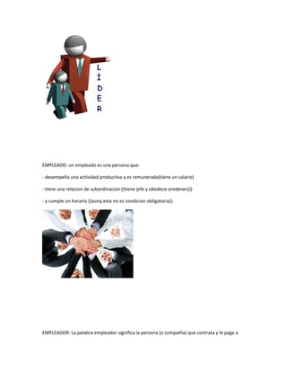 EMPLEADO: un empleado es una persona que:

- desempeña una actividad productiva y es remunerada(tiene un salario)

- tiene una relacion de subordinacion ((tiene jefe y obedece oredenes)))

- y cumple un horario ((aunq esta no es condicion obligatoria)).




EMPLEADOR: La palabra empleador significa la persona (o compañía) que contrata y le paga a
 