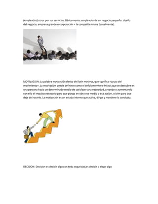 (empleados) otros por sus servicios. Básicamente: empleador de un negocio pequeño: dueño
del negocio, empresa grande o corporación = la compañía misma (usualmente).




MOTIVACION: La palabra motivación deriva del latín motivus, que significa «causa del
movimiento». La motivación puede definirse como el señalamiento o énfasis que se descubre en
una persona hacia un determinado medio de satisfacer una necesidad, creando o aumentando
con ello el impulso necesario para que ponga en obra ese medio o esa acción, o bien para que
deje de hacerlo. La motivación es un estado interno que activa, dirige y mantiene la conducta.




DECISION: Decision es decidir algo con toda seguridad,es decidir o elegir algo
 