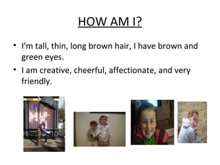 HOW AM I?
• I'm tall, thin, long brown hair, I have brown and
green eyes.
• I am creative, cheerful, affectionate, and very
friendly.
