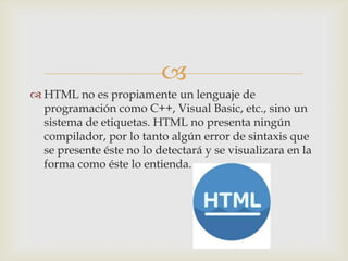 
 HTML no es propiamente un lenguaje de
programación como C++, Visual Basic, etc., sino un
sistema de etiquetas. HTML no presenta ningún
compilador, por lo tanto algún error de sintaxis que
se presente éste no lo detectará y se visualizara en la
forma como éste lo entienda.

 