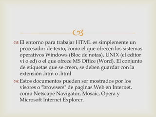 
 El entorno para trabajar HTML es simplemente un
procesador de texto, como el que ofrecen los sistemas
operativos Windows (Bloc de notas), UNIX (el editor
vi o ed) o el que ofrece MS Office (Word). El conjunto
de etiquetas que se creen, se deben guardar con la
extensión .htm o .html
 Estos documentos pueden ser mostrados por los
visores o "browsers" de paginas Web en Internet,
como Netscape Navigator, Mosaic, Opera y
Microsoft Internet Explorer.

 